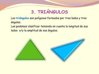 3. TRIÁNGULOS 
Los triángulos son polígonos formados por tres lados y tres 
ángulos. 
Los podemos clasificar teniendo en cuenta la longitud de sus 
lados o/y la amplitud de sus ángulos. 
 