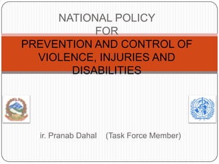 ir. Pranab Dahal (Task Force Member)
NATIONAL POLICY
FOR
PREVENTION AND CONTROL OF
VIOLENCE, INJURIES AND
DISABILITIES
 
