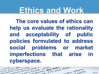 Ethics and Work 
The core values of ethics can 
help us evaluate the rationality 
and acceptability of public 
policies formulated to address 
social problems or market 
imperfections that arise in 
cyberspace. 
 