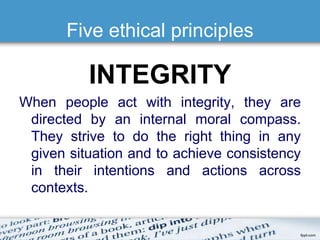 Five ethical principles 
INTEGRITY 
When people act with integrity, they are 
directed by an internal moral compass. 
They strive to do the right thing in any 
given situation and to achieve consistency 
in their intentions and actions across 
contexts. 
 