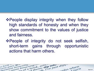 People display integrity when they follow 
high standards of honesty and when they 
show commitment to the values of justice 
and fairness. 
People of integrity do not seek selfish, 
short-term gains through opportunistic 
actions that harm others. 
 