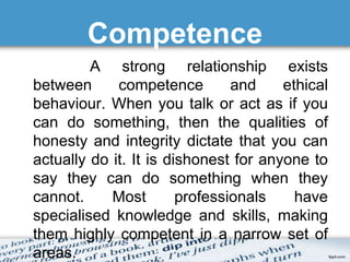 Competence 
A strong relationship exists 
between competence and ethical 
behaviour. When you talk or act as if you 
can do something, then the qualities of 
honesty and integrity dictate that you can 
actually do it. It is dishonest for anyone to 
say they can do something when they 
cannot. Most professionals have 
specialised knowledge and skills, making 
them highly competent in a narrow set of 
areas. 
 
