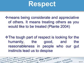 Respect 
means being considerate and appreciative 
of others. It means treating others as you 
would like to be treated (Plante 2004) 
The tough part of respect is looking for the 
humanity, the good, and the 
reasonableness in people who our gut 
instincts lead us to despise 
 