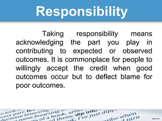 Responsibility 
Taking responsibility means 
acknowledging the part you play in 
contributing to expected or observed 
outcomes. It is commonplace for people to 
willingly accept the credit when good 
outcomes occur but to deflect blame for 
poor outcomes. 
 