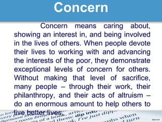 Concern 
Concern means caring about, 
showing an interest in, and being involved 
in the lives of others. When people devote 
their lives to working with and advancing 
the interests of the poor, they demonstrate 
exceptional levels of concern for others. 
Without making that level of sacrifice, 
many people – through their work, their 
philanthropy, and their acts of altruism – 
do an enormous amount to help others to 
live better lives. 
 