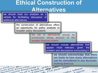 Ethical Construction of 
Alternatives 
we should treat our analysis as a 
vehicle for facilitating discussion of 
additional alternatives 
the construction of alternatives offers 
an opportunity for policy analysts to 
broaden policy discussions 
the set of alternatives should be 
constructed taking account of the 
broader financial context 
we should include alternatives that 
appear most relevant, given the 
problem and discussions surrounding it 
 