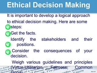 Ethical Decision Making 
It is important to develop a logical approach 
to ethical decision making. Here are some 
steps: 
Get the facts. 
Identify the stakeholders and their 
positions. 
Consider the consequences of your 
decision. 
Weigh various guidelines and principles 
(Virtue,Utilitarian, Fairness, Common 
Good). 
 