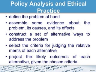 Policy Analysis and Ethical 
Practice 
• define the problem at hand 
• assemble some evidence about the 
problem, its causes, and its effects 
• construct a set of alternative ways to 
address the problem 
• select the criteria for judging the relative 
merits of each alternative 
• project the likely outcomes of each 
alternative, given the chosen criteria 
 