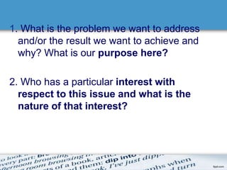 1. What is the problem we want to address 
and/or the result we want to achieve and 
why? What is our purpose here? 
2. Who has a particular interest with 
respect to this issue and what is the 
nature of that interest? 
 