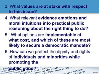 3. What values are at stake with respect 
to this issue? 
4. What relevant evidence emotions and 
moral intuitions into practical public 
reasoning about the right thing to do? 
5. What options are implementable at 
what cost, and which of these are most 
likely to secure a democratic mandate? 
6. How can we protect the dignity and rights 
of individuals and minorities while 
promoting the 
public good? 
 