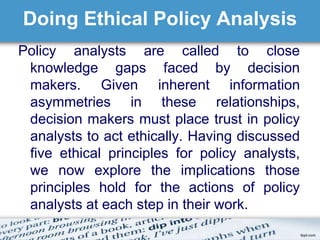 Doing Ethical Policy Analysis 
Policy analysts are called to close 
knowledge gaps faced by decision 
makers. Given inherent information 
asymmetries in these relationships, 
decision makers must place trust in policy 
analysts to act ethically. Having discussed 
five ethical principles for policy analysts, 
we now explore the implications those 
principles hold for the actions of policy 
analysts at each step in their work. 
 