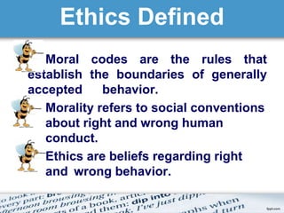 Ethics Defined 
z Moral codes are the rules that 
establish the boundaries of generally 
accepted behavior. 
Morality refers to social conventions 
about right and wrong human 
conduct. 
Ethics are beliefs regarding right 
and wrong behavior. 
 