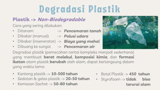 Plastik -> Non-Biodegradable
Cara yang sering dilakukan:
• Ditanam ->
• Dibakar (manual) ->
• Dibakar (insenerator) ->
• Dibuang ke sungai ->
Pencemaran tanah
Polusi udara
Biaya yang mahal
Pencemaran air
Degradasi plastik (pemecahan rantai kompleks menjadi sederhana)
yang membuat berat molekul, komposisi kimia, dan formasi
ikatan atom plastik berubah oleh alam, dapat berlangsung dalam
yang waktu lama.
• Kantong plastik -> 10-500 tahun
• Sedotan & gelas plastik -> 20-50 tahun
• Kemasan Sachet -> 50-80 tahun
• Botol Plastik -> 450 tahun
• Styrofoam -> tidak bisa
terurai alam
 