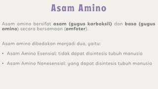 Asam amino bersifat asam (gugus karboksil) dan basa (gugus
amino) secara bersamaan (amfoter).
Asam amino dibedakan menjadi dua, yaitu:
• Asam Amino Esensial: tidak dapat disintesis tubuh manusia
• Asam Amino Nonesensial: yang dapat disintesis tubuh manusia
 