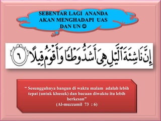 SEBENTAR LAGI ANANDA
AKAN MENGHADAPI UAS
DAN UN
“ Sesungguhnya bangun di waktu malam adalah lebih
tepat (untuk khusuk) dan bacaan diwaktu itu lebih
berkesan”
(Al-muzzamil 73 : 6)