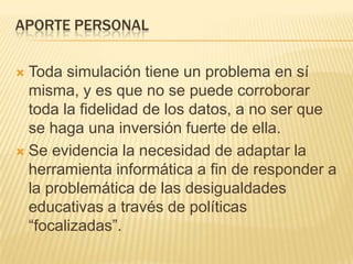 APORTE PERSONAL

 Toda simulación tiene un problema en sí
  misma, y es que no se puede corroborar
  toda la fidelidad de los datos, a no ser que
  se haga una inversión fuerte de ella.
 Se evidencia la necesidad de adaptar la
  herramienta informática a fin de responder a
  la problemática de las desigualdades
  educativas a través de políticas
  “focalizadas”.
 