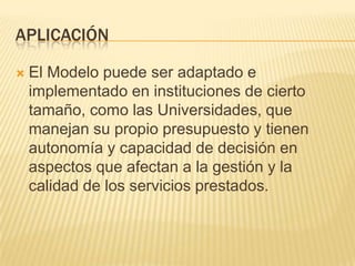 APLICACIÓN

   El Modelo puede ser adaptado e
    implementado en instituciones de cierto
    tamaño, como las Universidades, que
    manejan su propio presupuesto y tienen
    autonomía y capacidad de decisión en
    aspectos que afectan a la gestión y la
    calidad de los servicios prestados.
 