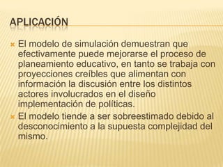 APLICACIÓN
 El modelo de simulación demuestran que
  efectivamente puede mejorarse el proceso de
  planeamiento educativo, en tanto se trabaja con
  proyecciones creíbles que alimentan con
  información la discusión entre los distintos
  actores involucrados en el diseño
  implementación de políticas.
 El modelo tiende a ser sobreestimado debido al
  desconocimiento a la supuesta complejidad del
  mismo.
 