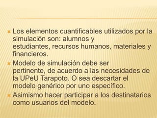  Los elementos cuantificables utilizados por la
  simulación son: alumnos y
  estudiantes, recursos humanos, materiales y
  financieros.
 Modelo de simulación debe ser
  pertinente, de acuerdo a las necesidades de
  la UPeU Tarapoto. O sea descartar el
  modelo genérico por uno específico.
 Asimismo hacer participar a los destinatarios
  como usuarios del modelo.
 