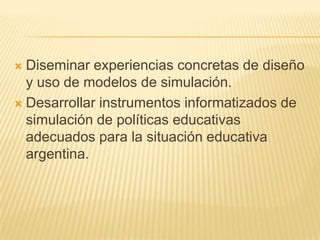 Diseminar experiencias concretas de diseño
  y uso de modelos de simulación.
 Desarrollar instrumentos informatizados de
  simulación de políticas educativas
  adecuados para la situación educativa
  argentina.
 