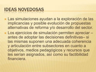 IDEAS NOVEDOSAS
 Las simulaciones ayudan a la exploración de las
  implicancias y posible evolución de propuestas
  alternativas de reforma y/o desarrollo del sector.
 Los ejercicios de simulación permiten apreciar –
  antes de adoptar las decisiones definitivas– si
  las mismas suponen una adecuada coherencia
  y articulación entre subsectores en cuanto a
  objetivos, medios pedagógicos y recursos que
  les serían asignados, así como su factibilidad
  financiera.
 