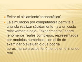  Evitar el aislamiento“tecnocrático”.
 La simulación por computadora permite al
  analista realizar rápidamente –y a un costo
  relativamente bajo– “experimentos” sobre
  fenómenos reales complejos, representados
  por modelos numéricos, con el fin de
  examinar o evaluar lo que podría
  aproximarse a estos fenómenos en el mundo
  real.
 