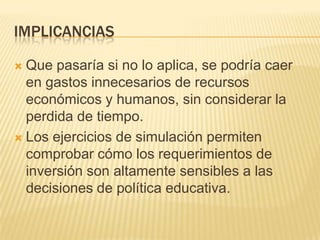 IMPLICANCIAS

 Que pasaría si no lo aplica, se podría caer
  en gastos innecesarios de recursos
  económicos y humanos, sin considerar la
  perdida de tiempo.
 Los ejercicios de simulación permiten
  comprobar cómo los requerimientos de
  inversión son altamente sensibles a las
  decisiones de política educativa.
 