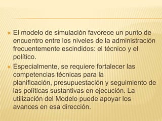  El modelo de simulación favorece un punto de
  encuentro entre los niveles de la administración
  frecuentemente escindidos: el técnico y el
  político.
 Especialmente, se requiere fortalecer las
  competencias técnicas para la
  planificación, presupuestación y seguimiento de
  las políticas sustantivas en ejecución. La
  utilización del Modelo puede apoyar los
  avances en esa dirección.
 