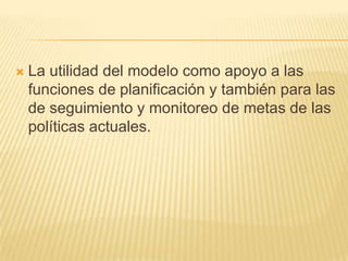    La utilidad del modelo como apoyo a las
    funciones de planificación y también para las
    de seguimiento y monitoreo de metas de las
    políticas actuales.
 