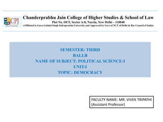 Chanderprabhu Jain College of Higher Studies & School of Law
Plot No. OCF, Sector A-8, Narela, New Delhi – 110040
(Affiliated to Guru Gobind Singh Indraprastha University and Approved by Govt of NCT of Delhi & Bar Council of India)
SEMESTER: THIRD
BALLB
NAME OF SUBJECT: POLITICAL SCIENCE-I
UNIT-I
TOPIC: DEMOCRACY
FACULTY NAME: MR. VIVEK TRIPATHI
(Assistant Professor)
 