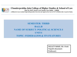 Chanderprabhu Jain College of Higher Studies & School of Law
Plot No. OCF, Sector A-8, Narela, New Delhi – 110040
(Affiliated to Guru Gobind Singh Indraprastha University and Approved by Govt of NCT of Delhi & Bar Council of India)
SEMESTER: THIRD
BALLB
NAME OF SUBJECT: POLITICAL SCIENCE-I
UNIT-I
TOPIC: FEDERALISM & ITS FEATURES
FACULTY NAME: Mr. Vivek
Tripathi (Assistant
Professor)
 