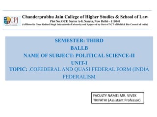 Chanderprabhu Jain College of Higher Studies & School of Law
Plot No. OCF, Sector A-8, Narela, New Delhi – 110040
(Affiliated to Guru Gobind Singh Indraprastha University and Approved by Govt of NCT of Delhi & Bar Council of India)
SEMESTER: THIRD
BALLB
NAME OF SUBJECT: POLITICAL SCIENCE-II
UNIT-I
TOPIC: .COFEDERAL AND QUASI FEDERAL FORM (INDIA
FEDERALISM
FACULTY NAME: MR. VIVEK
TRIPATHI (Assistant Professor)
 