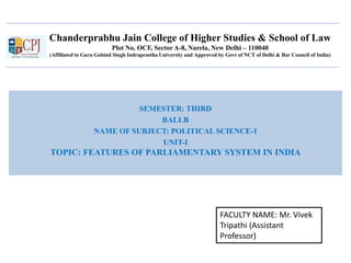 Chanderprabhu Jain College of Higher Studies & School of Law
Plot No. OCF, Sector A-8, Narela, New Delhi – 110040
(Affiliated to Guru Gobind Singh Indraprastha University and Approved by Govt of NCT of Delhi & Bar Council of India)
SEMESTER: THIRD
BALLB
NAME OF SUBJECT: POLITICAL SCIENCE-1
UNIT-I
TOPIC: FEATURES OF PARLIAMENTARY SYSTEM IN INDIA
FACULTY NAME: Mr. Vivek
Tripathi (Assistant
Professor)
 