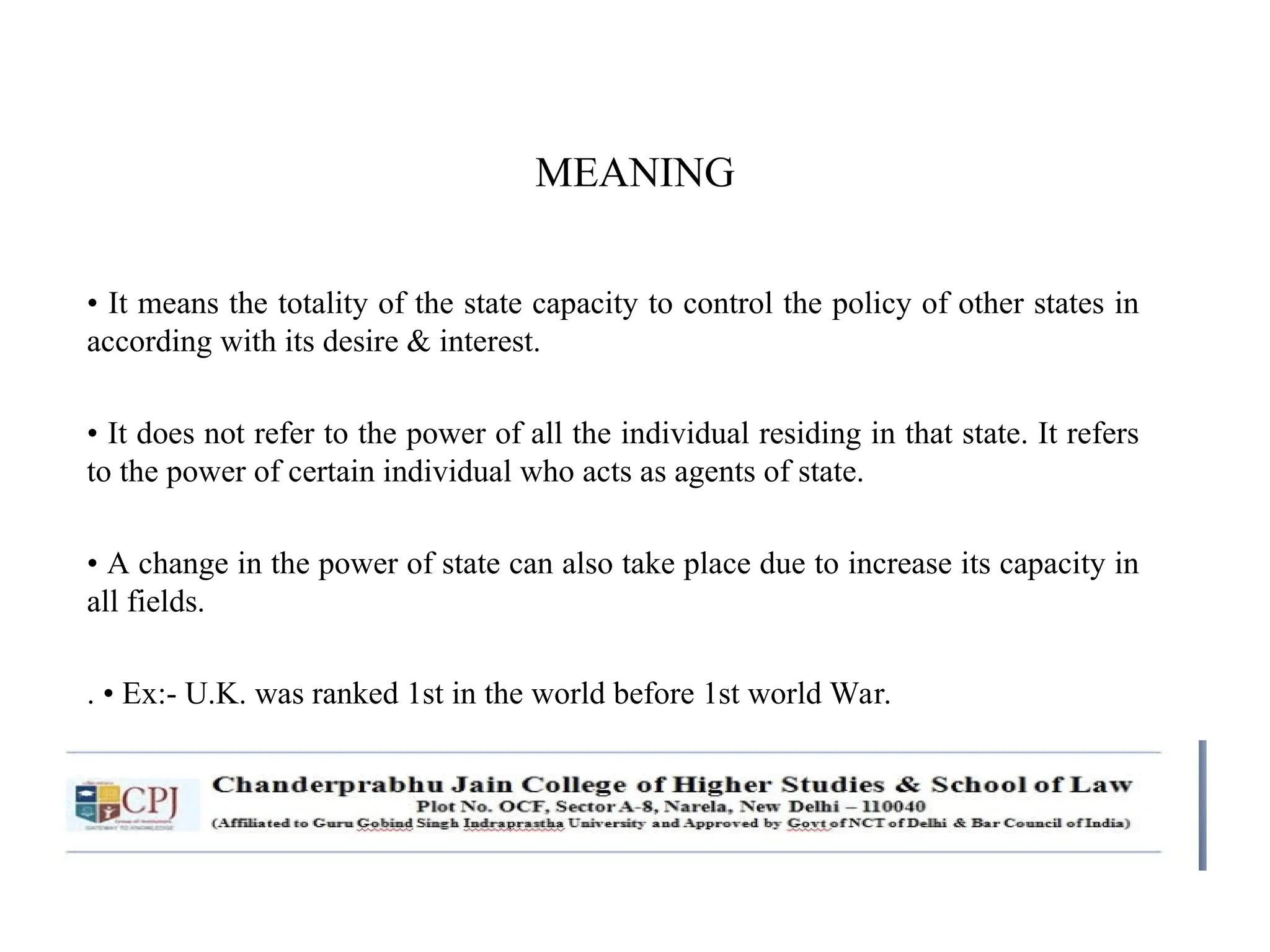 MEANING
• It means the totality of the state capacity to control the policy of other states in
according with its desire & interest.
• It does not refer to the power of all the individual residing in that state. It refers
to the power of certain individual who acts as agents of state.
• A change in the power of state can also take place due to increase its capacity in
all fields.
. • Ex:- U.K. was ranked 1st in the world before 1st world War.
 