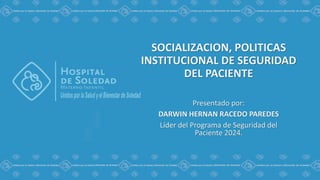 SOCIALIZACION, POLITICAS
INSTITUCIONAL DE SEGURIDAD
DEL PACIENTE
Presentado por:
DARWIN HERNAN RACEDO PAREDES
Líder del Programa de Seguridad del
Paciente 2024.
 