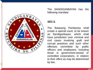 The SANDIGANBAYAN has the
following mandate:
SEC.5.
The Batasang Pambansa shall
create a special court, to be known
as Sandiganbayan, which shall
have jurisdiction over criminal and
civil cases involving graft and
corrupt practices and such other
offenses committed by public
officers and employees, including
those in government-owned or
controlled corporations, in relation
to their office as may be determined
by law.
 