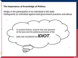 The Importance of Knowledge of Politics
•Helps in the participation of an individual in the state
•Safeguards an individual against bad government practices and abuse
In ancient Greece, anyone who was ignorant
of the laws and the political processes of the
polis was considered an IDIOT.
 