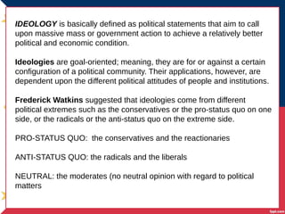 IDEOLOGY is basically defined as political statements that aim to call
upon massive mass or government action to achieve a relatively better
political and economic condition.
Ideologies are goal-oriented; meaning, they are for or against a certain
configuration of a political community. Their applications, however, are
dependent upon the different political attitudes of people and institutions.
Frederick Watkins suggested that ideologies come from different
political extremes such as the conservatives or the pro-status quo on one
side, or the radicals or the anti-status quo on the extreme side.
PRO-STATUS QUO: the conservatives and the reactionaries
ANTI-STATUS QUO: the radicals and the liberals
NEUTRAL: the moderates (no neutral opinion with regard to political
matters
 