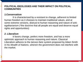 POLITICAL IDEOLOGIES AND THEIR IMPACT ON POLITICAL
COMMUNITIES
1.Conservatism
It is characterized by a resistant to change, adherent to limited
human freedom as it chooses to maintain traditional values, and at
some extreme versions, distrust to human reasoning and nature of anti-
egalitarianism (*the doctrine that all people are equal and deserve equal
rights and opportunities)
2. Liberalism
It favors change, prefers more freedom, and has a more
optimistic approach to human reasoning and nature. Classical
Liberalism adheres to the laissez-faire system proposed by Adam Smith
in his Wealth of Nations, wherein the government does not interfere with
the market.
 