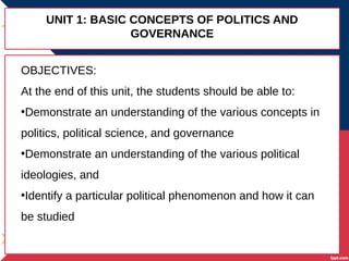 UNIT 1: BASIC CONCEPTS OF POLITICS AND
GOVERNANCE
OBJECTIVES:
At the end of this unit, the students should be able to:
•Demonstrate an understanding of the various concepts in
politics, political science, and governance
•Demonstrate an understanding of the various political
ideologies, and
•Identify a particular political phenomenon and how it can
be studied
 
