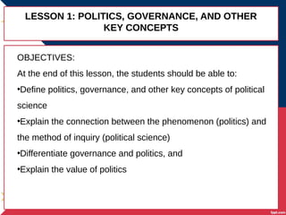 LESSON 1: POLITICS, GOVERNANCE, AND OTHER
KEY CONCEPTS
OBJECTIVES:
At the end of this lesson, the students should be able to:
•Define politics, governance, and other key concepts of political
science
•Explain the connection between the phenomenon (politics) and
the method of inquiry (political science)
•Differentiate governance and politics, and
•Explain the value of politics
 