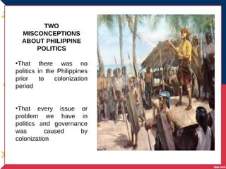 TWO
MISCONCEPTIONS
ABOUT PHILIPPINE
POLITICS
•That there was no
politics in the Philippines
prior to colonization
period
•That every issue or
problem we have in
politics and governance
was caused by
colonization
 