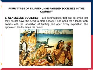 FOUR TYPES OF FILIPINO UNHISPANIZED SOCIETIES IN THE
COUNTRY
1. CLASSLESS SOCIETIES – are communities that are so small that
they do not have the need to elect a leader. The need for a leader only
comes with the facilitation of hunting, but after every expedition, the
appointed leader loses his power.
 
