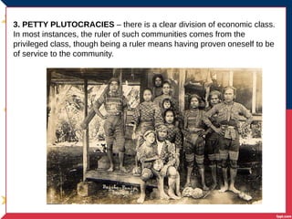 3. PETTY PLUTOCRACIES – there is a clear division of economic class.
In most instances, the ruler of such communities comes from the
privileged class, though being a ruler means having proven oneself to be
of service to the community.
 