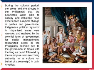 During the colonial period,
the areas and the groups in
the Philippines that the
Spaniards were able to
occupy and influence have
experienced a radical change
in politics and governance.
Indigenous political systems
in hispanized areas were
removed and replaced by the
colonial form of government
for easier management.
Hispanized areas in the
Philippines became tied to
the government in Spain with
the king as head, followed by
the viceroy (a ruler exercising
authority in a colony on
behalf of a sovereign) in Latin
America.
 
