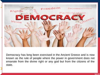 Democracy has long been exercised in the Ancient Greece and is now
known as the rule of people where the power in government does not
emanate from the divine right or any god but from the citizens of the
state.
 