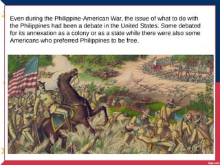 Even during the Philippine-American War, the issue of what to do with
the Philippines had been a debate in the United States. Some debated
for its annexation as a colony or as a state while there were also some
Americans who preferred Philippines to be free.
 