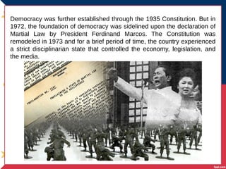 Democracy was further established through the 1935 Constitution. But in
1972, the foundation of democracy was sidelined upon the declaration of
Martial Law by President Ferdinand Marcos. The Constitution was
remodeled in 1973 and for a brief period of time, the country experienced
a strict disciplinarian state that controlled the economy, legislation, and
the media.
 