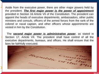 Aside from the executive power, there are other major powers held by
the president. The first major power is the power of appointment
provided in Section 16 Article VII of the Constitution. The president can
appoint the heads of executive departments, ambassadors, other public
ministers and consuls, officers of the armed forces from the rank of the
colonel or naval captain, and other officers whose appointments are
vested in him by the Constitution.
The second major power is administrative power, as stated in
Section 17, Article VII. The president shall have control of all the
executive departments, bureaus, and offices. He shall ensure that the
laws be faithfully executed.
 
