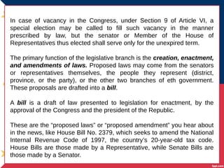 In case of vacancy in the Congress, under Section 9 of Article VI, a
special election may be called to fill such vacancy in the manner
prescribed by law, but the senator or Member of the House of
Representatives thus elected shall serve only for the unexpired term.
The primary function of the legislative branch is the creation, enactment,
and amendments of laws. Proposed laws may come from the senators
or representatives themselves, the people they represent (district,
province, or the party), or the other two branches of eth government.
These proposals are drafted into a bill.
A bill is a draft of law presented to legislation for enactment, by the
approval of the Congress and the president of the Republic.
These are the “proposed laws” or “proposed amendment” you hear about
in the news, like House Bill No. 2379, which seeks to amend the National
Internal Revenue Code of 1997, the country’s 20-year-old tax code.
House Bills are those made by a Representative, while Senate Bills are
those made by a Senator.
 